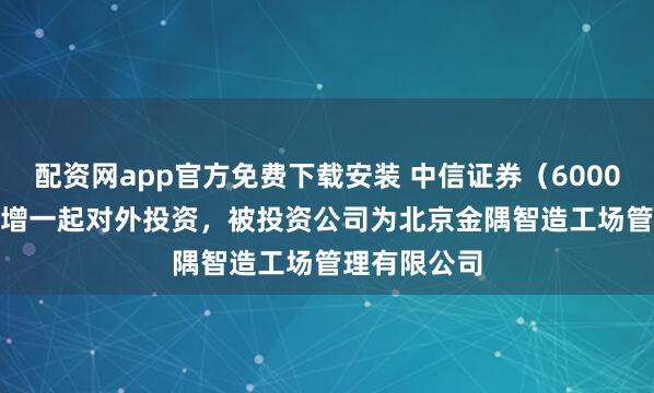 配资网app官方免费下载安装 中信证券（600030.SH）新增一起对外投资，被投资公司为北京金隅智造工场管理有限公司