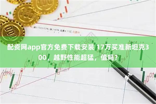 配资网app官方免费下载安装 17万买准新坦克300，越野性能超猛，值吗？