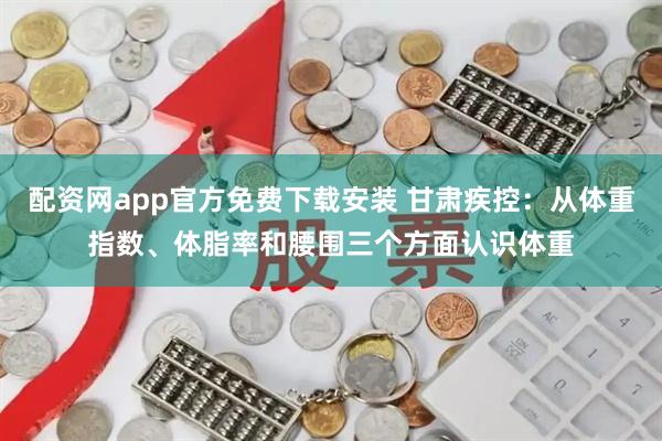 配资网app官方免费下载安装 甘肃疾控：从体重指数、体脂率和腰围三个方面认识体重
