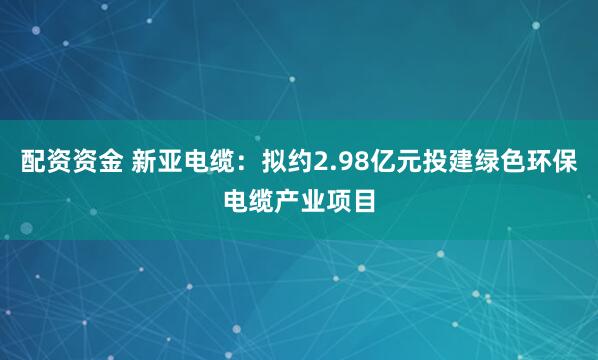 配资资金 新亚电缆：拟约2.98亿元投建绿色环保电缆产业项目