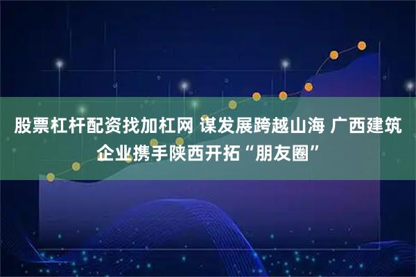 股票杠杆配资找加杠网 谋发展跨越山海 广西建筑企业携手陕西开拓“朋友圈”