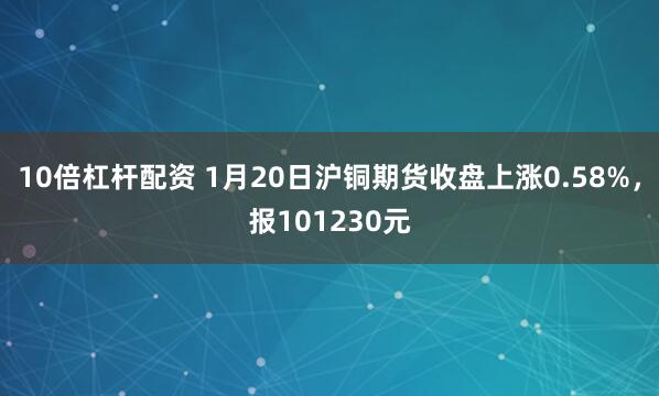 10倍杠杆配资 1月20日沪铜期货收盘上涨0.58%，报101230元