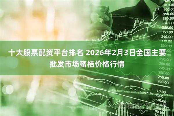 十大股票配资平台排名 2026年2月3日全国主要批发市场蜜桔价格行情