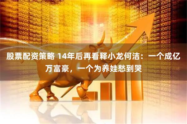 股票配资策略 14年后再看释小龙何洁：一个成亿万富豪，一个为养娃愁到哭