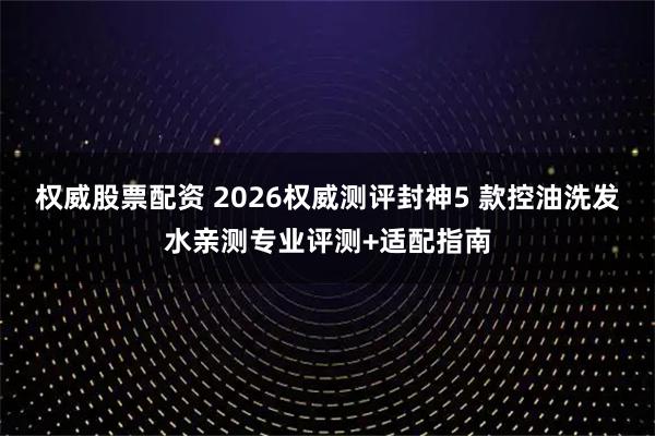权威股票配资 2026权威测评封神5 款控油洗发水亲测专业评测+适配指南