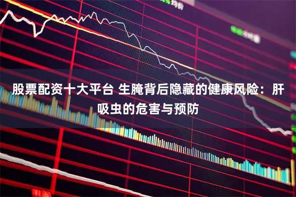 股票配资十大平台 生腌背后隐藏的健康风险：肝吸虫的危害与预防