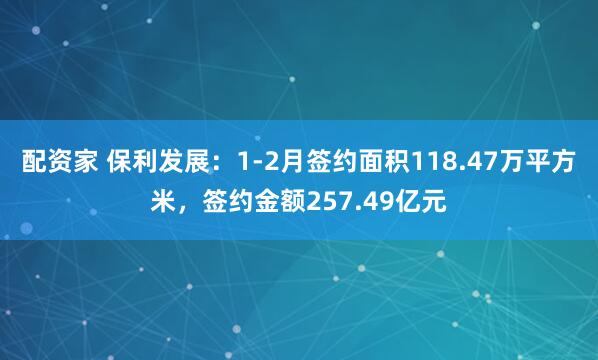 配资家 保利发展：1-2月签约面积118.47万平方米，签约金额257.49亿元