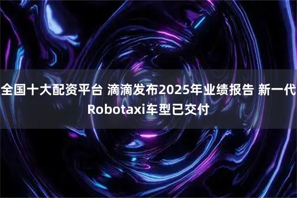 全国十大配资平台 滴滴发布2025年业绩报告 新一代Robotaxi车型已交付