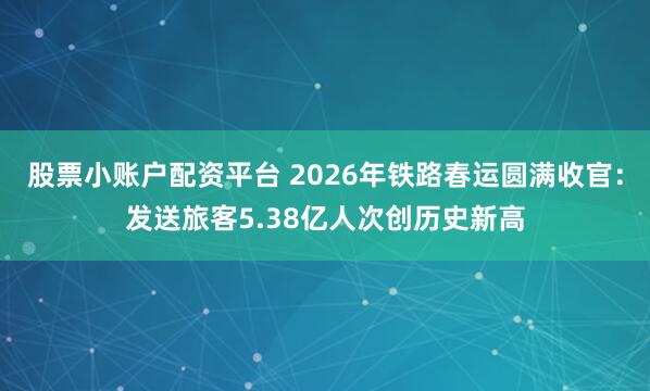 股票小账户配资平台 2026年铁路春运圆满收官：发送旅客5.38亿人次创历史新高