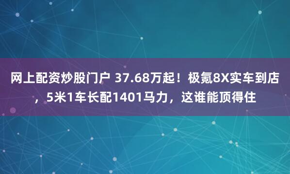 网上配资炒股门户 37.68万起！极氪8X实车到店，5米1车长配1401马力，这谁能顶得住