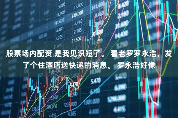 股票场内配资 是我见识短了。 看老罗罗永浩，发了个住酒店送快递的消息。 罗永浩好像
