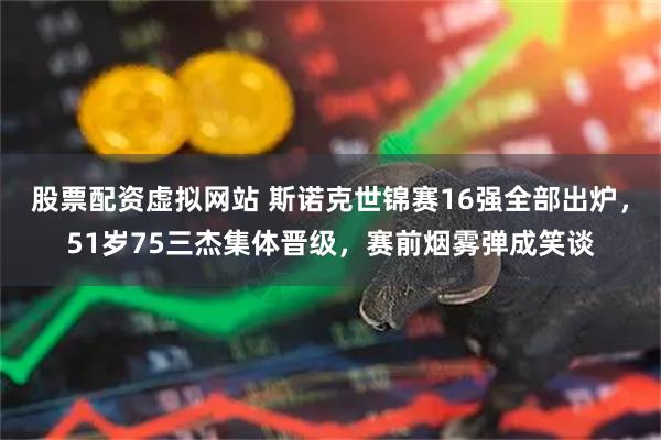 股票配资虚拟网站 斯诺克世锦赛16强全部出炉，51岁75三杰集体晋级，赛前烟雾弹成笑谈